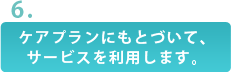 ケアプランにもとづいて、サービスを利用します。